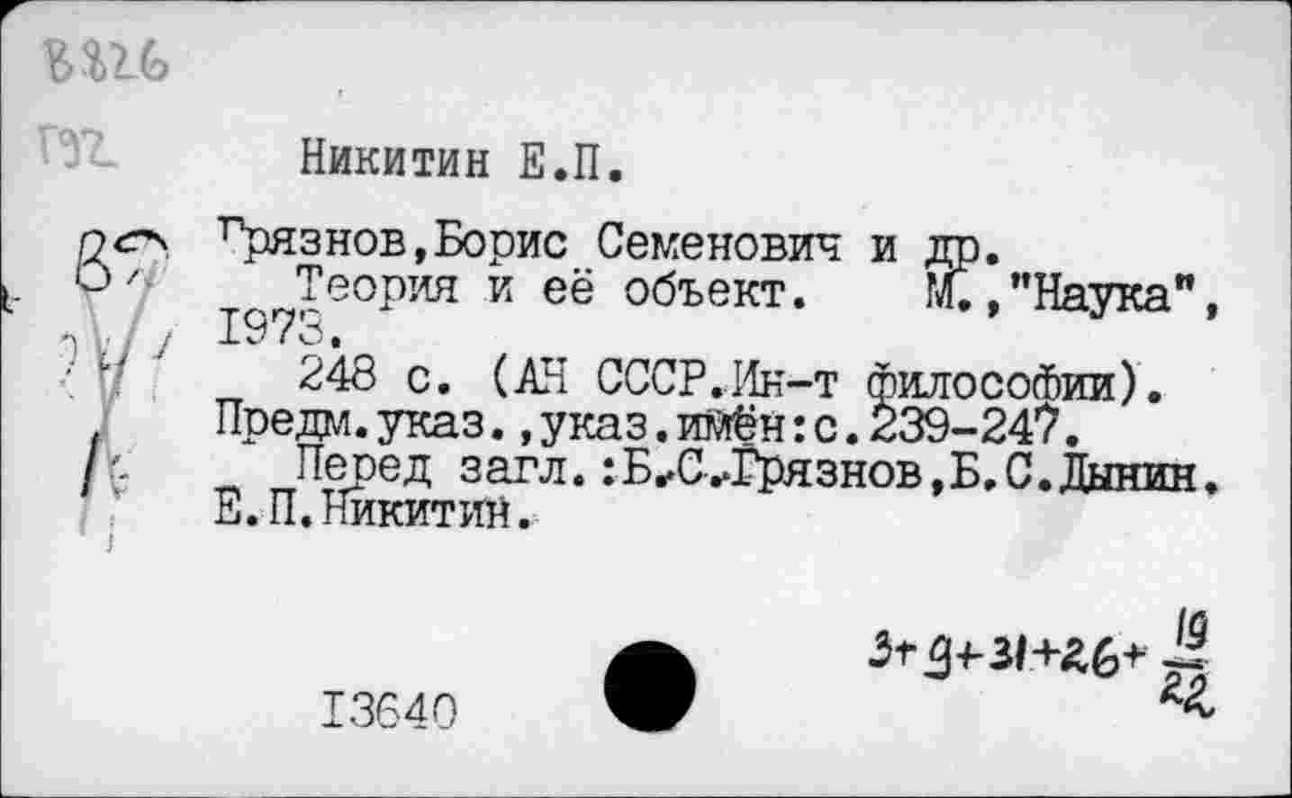 ﻿Никитин Е.П.
грязнов,Борис Семенович и Теория и её объект.
1973.
Й?*, "Наука",
248 с. (АН СССР.Ин-т философии). Предм.указ..указ.имён:с.239-247.
Перед загл.:Б^С^Грязнов,Б.С.Дынин. Е.П.Никитин.
Згд+31+£6+
13640